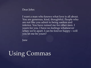 Dear John:I want a man who knows what love is all about. You are generous, kind, thoughtful. People who are not like you admit to being useless and inferior. You have ruined me for other men. I yearn for you. I have no feelings whatsoever when we’re apart. I can be forever happy—will you let me be yours?JaneUsing Commas