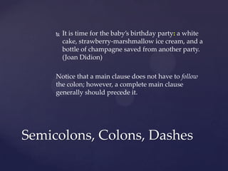 It is time for the baby’s birthday party: a white cake, strawberry-marshmallow ice cream, and a bottle of champagne saved from another party.(Joan Didion)Notice that a main clause does not have to follow the colon; however, a complete main clause generally should precede it. Semicolons, Colons, Dashes