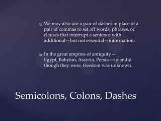 We may also use a pair of dashes in place of a pair of commas to set off words, phrases, or clauses that interrupt a sentence with additional—but not essential—information: In the great empires of antiquity—Egypt, Babylon, Assyria, Persia—splendid though they were, freedom was unknown.Semicolons, Colons, Dashes
