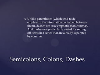 Unlike parentheses (which tend to de-emphasize the information contained between them), dashes are more emphatic than commas. And dashes are particularly useful for setting off items in a series that are already separated by commas. Semicolons, Colons, Dashes