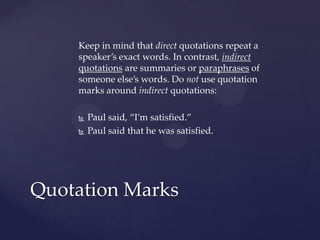 Keep in mind that direct quotations repeat a speaker’s exact words. In contrast, indirect quotations are summaries or paraphrases of someone else’s words. Do not use quotation marks around indirect quotations:Paul said, “I’m satisfied.”Paul said that he was satisfied.Quotation Marks
