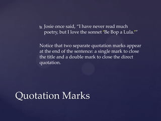 Josie once said, “I have never read much poetry, but I love the sonnet ‘Be Bop a Lula.’”Notice that two separate quotation marks appear at the end of the sentence: a single mark to close the title and a double mark to close the direct quotation.Quotation Marks