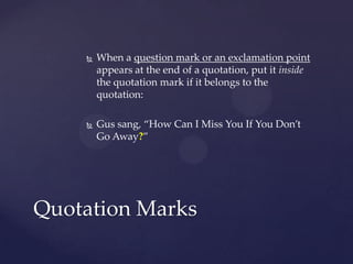 When a question mark or an exclamation point appears at the end of a quotation, put it inside the quotation mark if it belongs to the quotation: Gus sang, “How Can I Miss You If You Don’t Go Away?”Quotation Marks