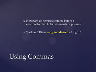 However, do not use a comma before a coordinator that links two words or phrases:“Jack and Diane sang and danced all night.”Using Commas