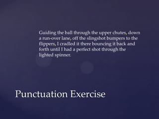 Guiding the ball through the upper chutes,down a run-over lane,off the slingshot bumpers to the flippers,I cradled it there bouncing it back and forth until I had a perfect shot through the lighted spinner.Punctuation Exercise