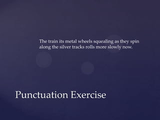 The train its metal wheels squealing as they spin along the silver tracks rolls more slowly now.Punctuation Exercise
