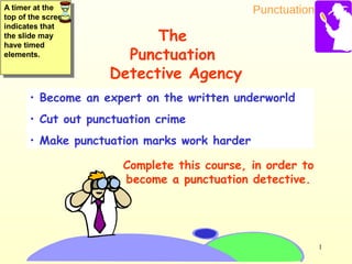 Punctuation
1
• Become an expert on the written underworld
• Cut out punctuation crime
• Make punctuation marks work harder
Complete this course, in order to
become a punctuation detective.
The
Punctuation
Detective Agency
A timer at the
top of the screen
indicates that
the slide may
have timed
elements.
A timer at the
top of the screen
indicates that
the slide may
have timed
elements.
 