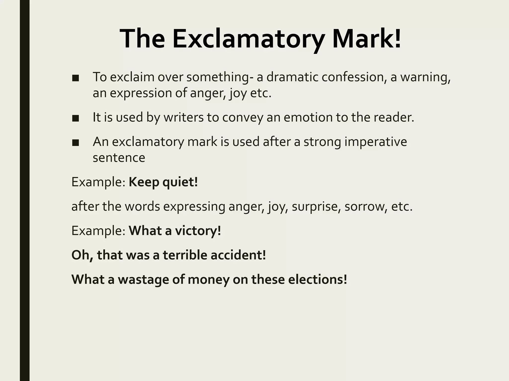 ■ To exclaim over something- a dramatic confession, a warning,
an expression of anger, joy etc.
■ It is used by writers to convey an emotion to the reader.
■ An exclamatory mark is used after a strong imperative
sentence
Example: Keep quiet!
after the words expressing anger, joy, surprise, sorrow, etc.
Example: What a victory!
Oh, that was a terrible accident!
What a wastage of money on these elections!
The Exclamatory Mark!
 