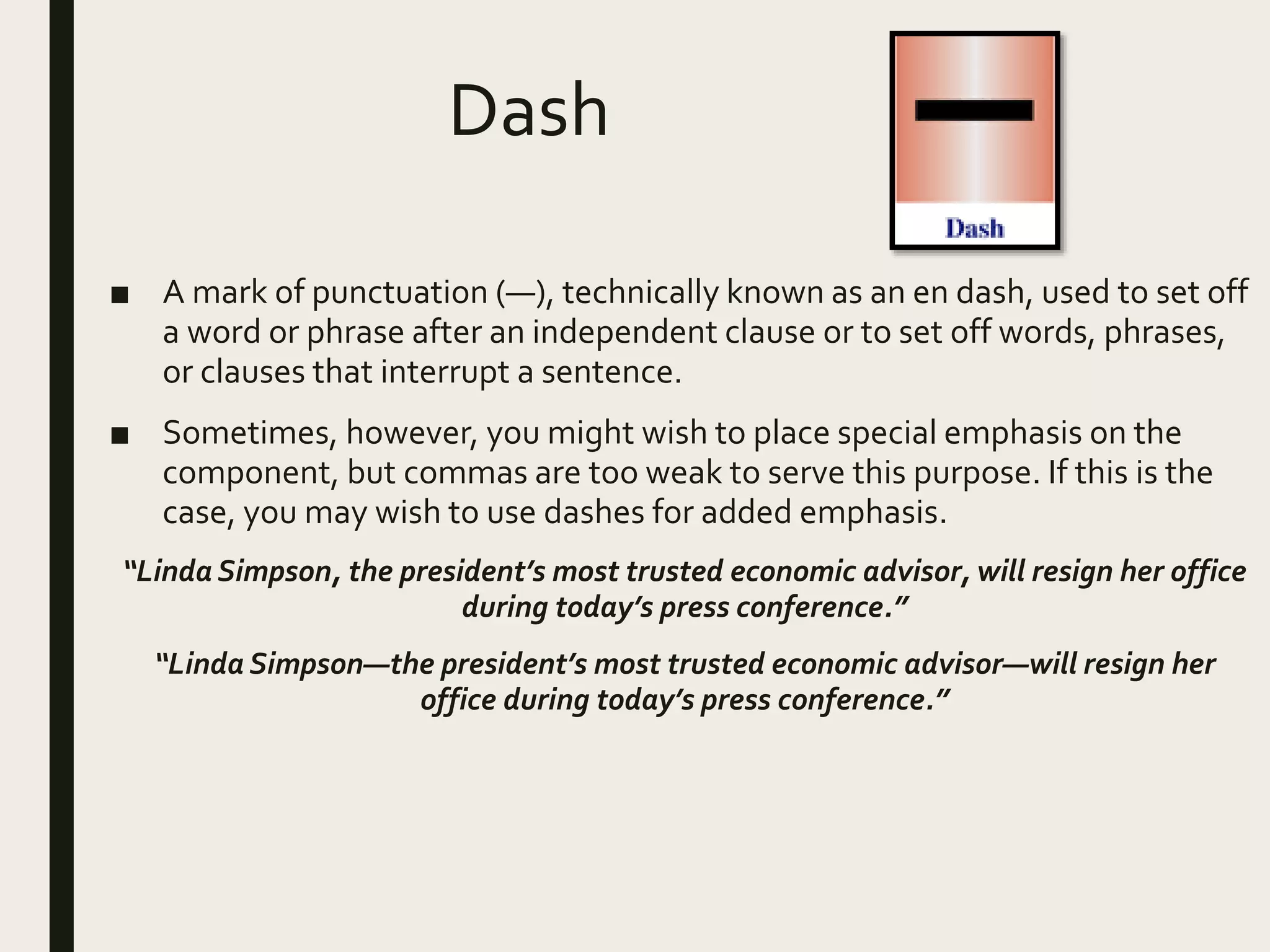 Dash
■ A mark of punctuation (—), technically known as an en dash, used to set off
a word or phrase after an independent clause or to set off words, phrases,
or clauses that interrupt a sentence.
■ Sometimes, however, you might wish to place special emphasis on the
component, but commas are too weak to serve this purpose. If this is the
case, you may wish to use dashes for added emphasis.
“Linda Simpson, the president’s most trusted economic advisor, will resign her office
during today’s press conference.”
“Linda Simpson—the president’s most trusted economic advisor—will resign her
office during today’s press conference.”
 