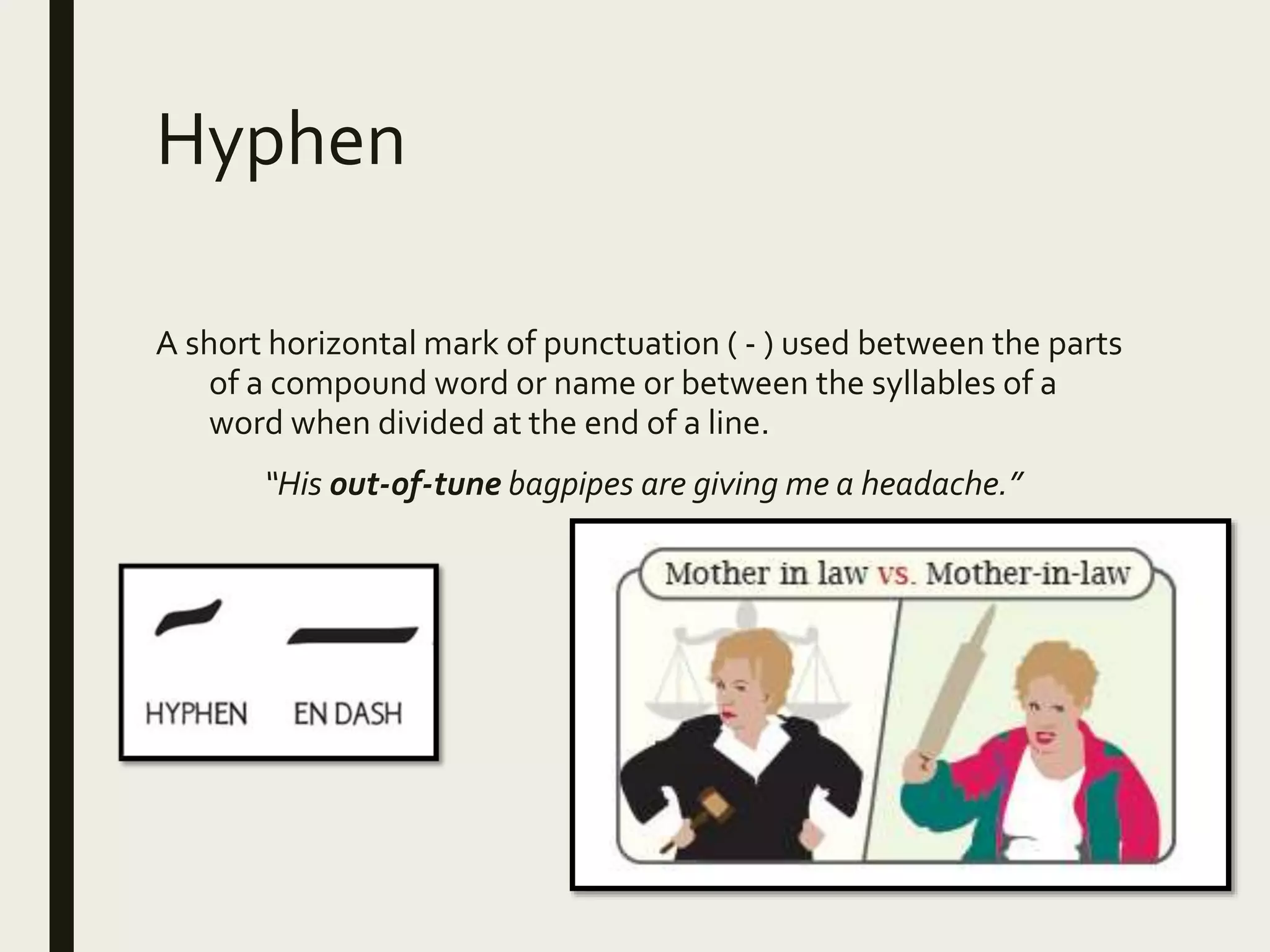 Hyphen
A short horizontal mark of punctuation ( - ) used between the parts
of a compound word or name or between the syllables of a
word when divided at the end of a line.
“His out-of-tune bagpipes are giving me a headache.”
 