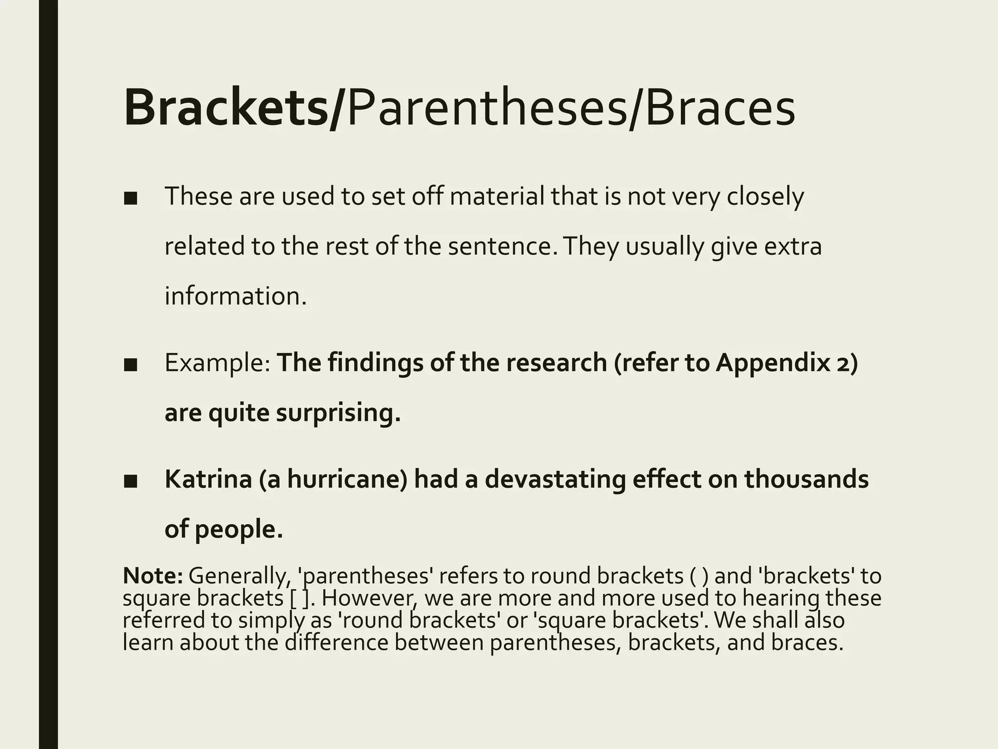 Brackets/Parentheses/Braces
■ These are used to set off material that is not very closely
related to the rest of the sentence.They usually give extra
information.
■ Example: The findings of the research (refer to Appendix 2)
are quite surprising.
■ Katrina (a hurricane) had a devastating effect on thousands
of people.
Note: Generally, 'parentheses' refers to round brackets ( ) and 'brackets' to
square brackets [ ]. However, we are more and more used to hearing these
referred to simply as 'round brackets' or 'square brackets'.We shall also
learn about the difference between parentheses, brackets, and braces.
 