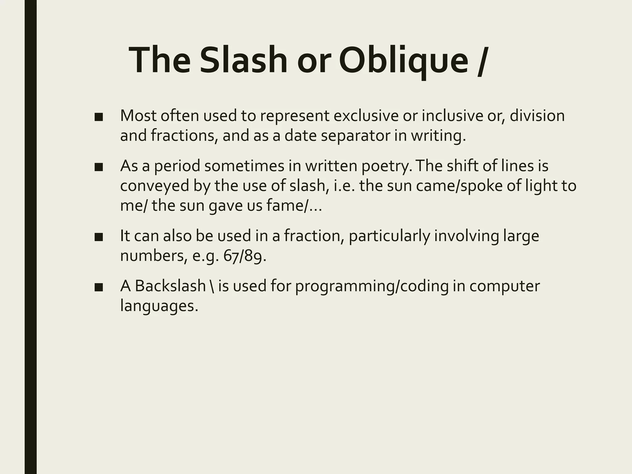 The Slash or Oblique /
■ Most often used to represent exclusive or inclusive or, division
and fractions, and as a date separator in writing.
■ As a period sometimes in written poetry.The shift of lines is
conveyed by the use of slash, i.e. the sun came/spoke of light to
me/ the sun gave us fame/…
■ It can also be used in a fraction, particularly involving large
numbers, e.g. 67/89.
■ A Backslash  is used for programming/coding in computer
languages.
 
