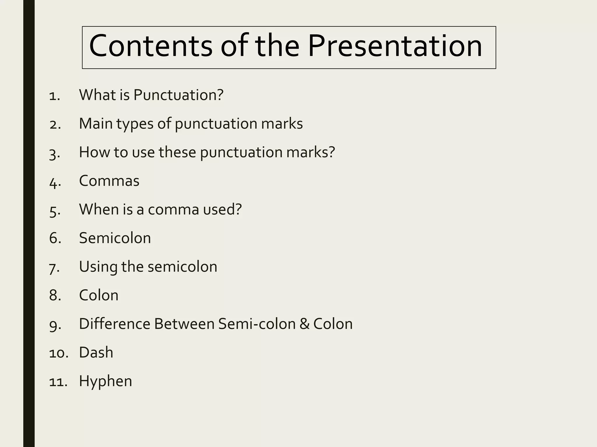 Contents of the Presentation
1. What is Punctuation?
2. Main types of punctuation marks
3. How to use these punctuation marks?
4. Commas
5. When is a comma used?
6. Semicolon
7. Using the semicolon
8. Colon
9. Difference Between Semi-colon & Colon
10. Dash
11. Hyphen
 