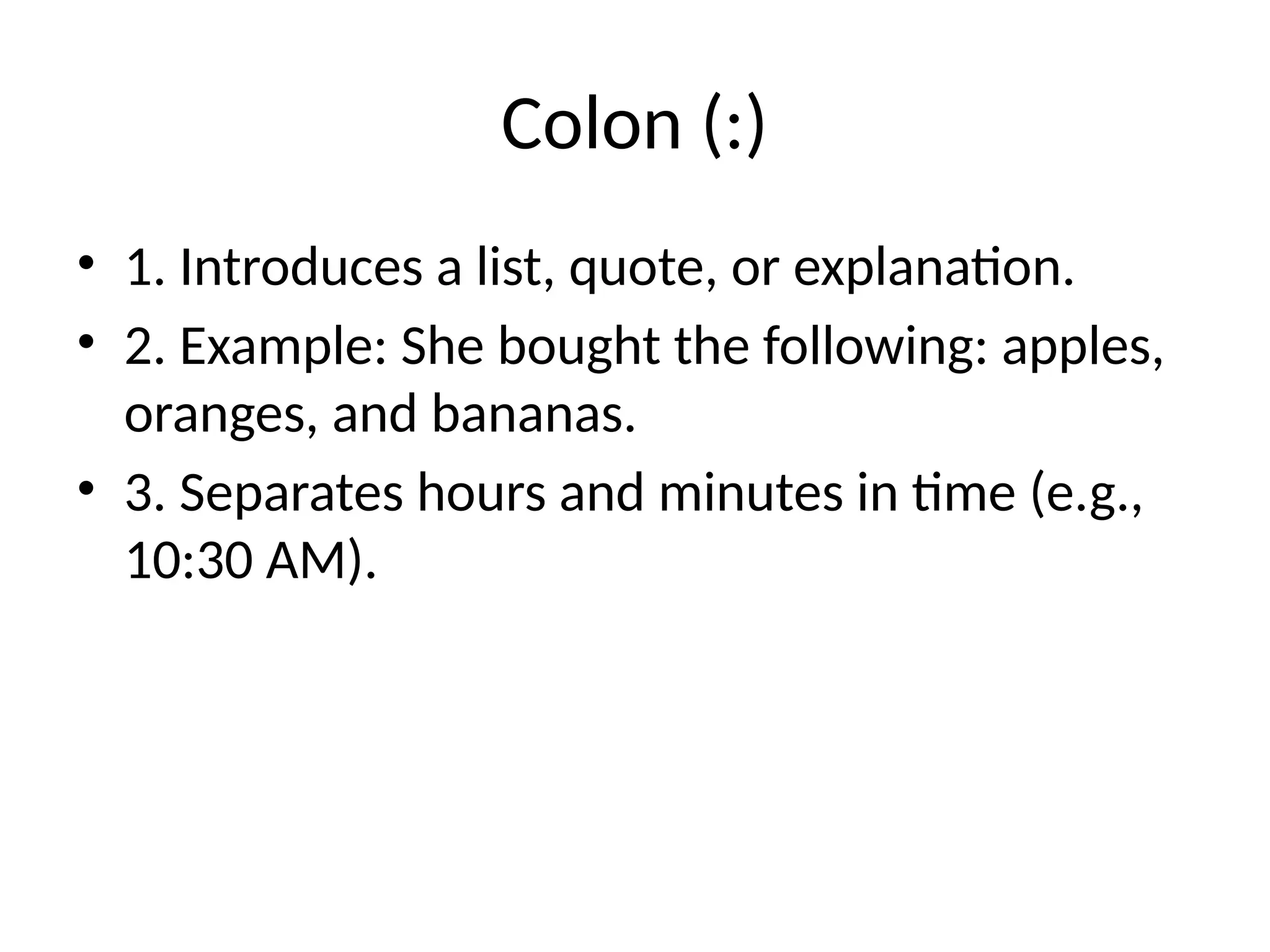 Colon (:)
• 1. Introduces a list, quote, or explanation.
• 2. Example: She bought the following: apples,
oranges, and bananas.
• 3. Separates hours and minutes in time (e.g.,
10:30 AM).
 