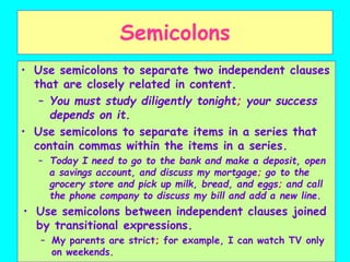 Semicolons
• Use semicolons to separate two independent clauses
that are closely related in content.
– You must study diligently tonight; your success
depends on it.
• Use semicolons to separate items in a series that
contain commas within the items in a series.
– Today I need to go to the bank and make a deposit, open
a savings account, and discuss my mortgage; go to the
grocery store and pick up milk, bread, and eggs; and call
the phone company to discuss my bill and add a new line.
• Use semicolons between independent clauses joined
by transitional expressions.
– My parents are strict; for example, I can watch TV only
on weekends.
 