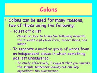 Colons
• Colons can be used for many reasons,
two of those being the following:
– To set off a list
• Please be sure to bring the following items to
the tryouts: a physical form, tennis shoes, and
water.
– To separate a word or group of words from
an independent clause in which something
was left unanswered.
• To study effectively, I suggest that you rewrite
the sample sentences leaving out one key
ingredient: the punctuation.
 