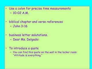 • Use a colon for precise time measurements
– 10:02 A.M.
• biblical chapter and verse references
– John 3:16
• business letter salutations.
– Dear Ms. Delgado:
• To introduce a quote
– You can find this quote on the wall in the locker room:
“Attitude is everything.”
 