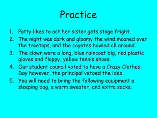 Practice
1. Patty likes to act her sister gets stage fright.
2. The night was dark and gloomy the wind moaned over
the treetops, and the coyotes howled all around.
3. The clown wore a long, blue raincoat big, red plastic
gloves and floppy, yellow tennis shoes.
4. Our student council voted to have a Crazy Clothes
Day however, the principal vetoed the idea.
5. You will need to bring the following equipment a
sleeping bag, a warm sweater, and extra socks.
 