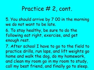 Practice # 2, cont.
5. You should arrive by 7 00 in the morning
we do not want to be late.
6. To stay healthy, be sure to do the
following eat right, exercise, and get
enough rest.
7. After school I have to go to the field to
practice drills, run laps, and lift weights go
home and walk the dog, do my homework,
and clean my room go in my room to study,
call my best friend, and finally go to sleep.
 