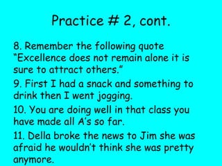 Practice # 2, cont.
8. Remember the following quote
“Excellence does not remain alone it is
sure to attract others.”
9. First I had a snack and something to
drink then I went jogging.
10. You are doing well in that class you
have made all A’s so far.
11. Della broke the news to Jim she was
afraid he wouldn’t think she was pretty
anymore.
 