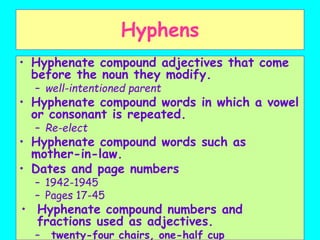Hyphens
• Hyphenate compound adjectives that come
before the noun they modify.
– well-intentioned parent
• Hyphenate compound words in which a vowel
or consonant is repeated.
– Re-elect
• Hyphenate compound words such as
mother-in-law.
• Dates and page numbers
– 1942-1945
– Pages 17-45
• Hyphenate compound numbers and
fractions used as adjectives.
– twenty-four chairs, one-half cup
 