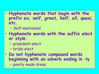 • Hyphenate words that begin with the
prefix ex, self, great, half, all, quasi,
etc.
– Self-motivated
• Hyphenate words with the suffix elect
or style.
– president-elect
– bride-elect
• Do not hyphenate compound words
beginning with an adverb ending in –ly
– poorly made dress
 