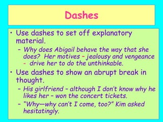Dashes
• Use dashes to set off explanatory
material.
– Why does Abigail behave the way that she
does? Her motives – jealousy and vengeance
- drive her to do the unthinkable.
• Use dashes to show an abrupt break in
thought.
– His girlfriend – although I don’t know why he
likes her – won the concert tickets.
– “Why—why can’t I come, too?” Kim asked
hesitatingly.
 