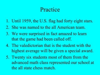 Practice
1. Until 1959, the U.S. flag had forty eight stars.
2. She was named to the all American team.
3. We were surprised in fact amazed to learn
that the game had been called off.
4. The valedictorian that is the student with the
highest average will be given a special award.
5. Twenty six students most of them from the
advanced math class represented our school at
the all state chess match.
 