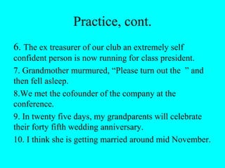 Practice, cont.
6. The ex treasurer of our club an extremely self
confident person is now running for class president.
7. Grandmother murmured, “Please turn out the ” and
then fell asleep.
8.We met the cofounder of the company at the
conference.
9. In twenty five days, my grandparents will celebrate
their forty fifth wedding anniversary.
10. I think she is getting married around mid November.
 