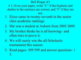 Bell Ringer 4/1
# 1-10 on your paper, write “C” if the hyphens and
dashes in the sentence are correct, and “I” if they are
not.
1. Elyse came in twenty-seventh in the senior
class academic rankings.
2. She was a student at Auburn from 2005 2009.
3. My brother thinks he is all knowing– and
often tries to prove it.
4. We will surely win the all-Scholastic
tournament this season.
5. Read pages- 589 599 and answer questions- 1
5.
 