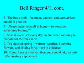 Bell Ringer 4/1, cont.
6. The basic tools—hammer, wrench, and screwdriver
are all in your kit.
7. “Please make yourself at home—do you smell
something burning?”
8. Shanna exercises every day an hour each morning to
prepare for the track meet.
9. The signs of spring—warmer weather, blooming
flowers, and singing birds—are in evidence.
10. If your knee is swollen, then you should take an anti
inflammatory supplement.
 
