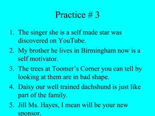Practice # 3
1. The singer she is a self made star was
discovered on YouTube.
2. My brother he lives in Birmingham now is a
self motivator.
3. The trees at Toomer’s Corner you can tell by
looking at them are in bad shape.
4. Daisy our well trained dachshund is just like
part of the family.
5. Jill Ms. Hayes, I mean will be your new
sponsor.
 