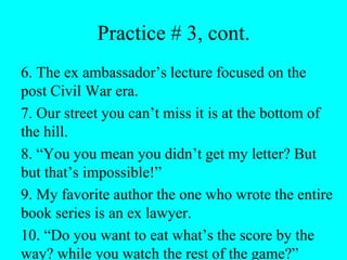 Practice # 3, cont.
6. The ex ambassador’s lecture focused on the
post Civil War era.
7. Our street you can’t miss it is at the bottom of
the hill.
8. “You you mean you didn’t get my letter? But
but that’s impossible!”
9. My favorite author the one who wrote the entire
book series is an ex lawyer.
10. “Do you want to eat what’s the score by the
way? while you watch the rest of the game?”
 