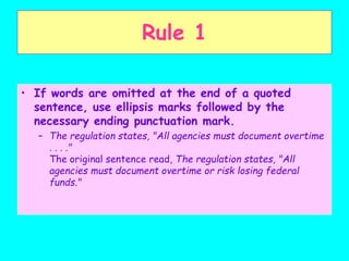 • If words are omitted at the end of a quoted
sentence, use ellipsis marks followed by the
necessary ending punctuation mark.
– The regulation states, "All agencies must document overtime
. . . ."
The original sentence read, The regulation states, "All
agencies must document overtime or risk losing federal
funds."
Rule 1
 