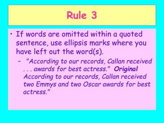 Rule 3
• If words are omitted within a quoted
sentence, use ellipsis marks where you
have left out the word(s).
– "According to our records, Callan received
. . . awards for best actress." Original
According to our records, Callan received
two Emmys and two Oscar awards for best
actress."
 