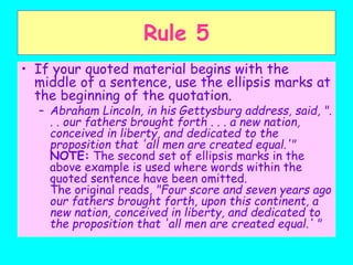 Rule 5
• If your quoted material begins with the
middle of a sentence, use the ellipsis marks at
the beginning of the quotation.
– Abraham Lincoln, in his Gettysburg address, said, ".
. . our fathers brought forth . . . a new nation,
conceived in liberty, and dedicated to the
proposition that 'all men are created equal.'"
NOTE: The second set of ellipsis marks in the
above example is used where words within the
quoted sentence have been omitted.
The original reads, "Four score and seven years ago
our fathers brought forth, upon this continent, a
new nation, conceived in liberty, and dedicated to
the proposition that 'all men are created equal.' "
 