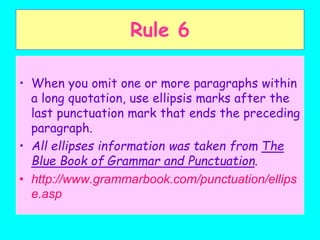Rule 6
• When you omit one or more paragraphs within
a long quotation, use ellipsis marks after the
last punctuation mark that ends the preceding
paragraph.
• All ellipses information was taken from The
Blue Book of Grammar and Punctuation.
• http://www.grammarbook.com/punctuation/ellips
e.asp
 