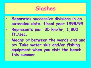 Slashes
• Separates successive divisions in an
extended date: fiscal year 1998/99.
• Represents per: 35 km/hr, 1,800
ft./sec.
• Means or between the words and and
or: Take water skis and/or fishing
equipment when you visit the beach
this summer.
 