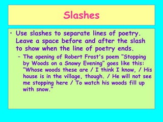 Slashes
• Use slashes to separate lines of poetry.
Leave a space before and after the slash
to show when the line of poetry ends.
– The opening of Robert Frost's poem “Stopping
by Woods on a Snowy Evening” goes like this:
“Whose woods these are / I think I know, / His
house is in the village, though. / He will not see
me stopping here / To watch his woods fill up
with snow.”
 