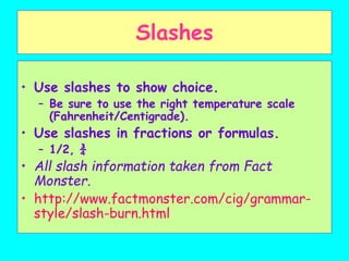 Slashes
• Use slashes to show choice.
– Be sure to use the right temperature scale
(Fahrenheit/Centigrade).
• Use slashes in fractions or formulas.
– 1/2, ¾
• All slash information taken from Fact
Monster.
• http://www.factmonster.com/cig/grammar-
style/slash-burn.html
 