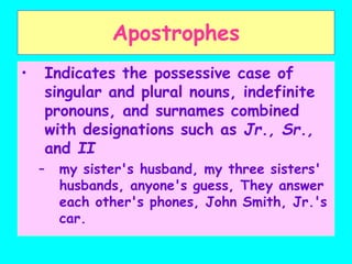 Apostrophes
• Indicates the possessive case of
singular and plural nouns, indefinite
pronouns, and surnames combined
with designations such as Jr., Sr.,
and II
– my sister's husband, my three sisters'
husbands, anyone's guess, They answer
each other's phones, John Smith, Jr.'s
car.
 