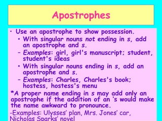 Apostrophes
• Use an apostrophe to show possession.
• With singular nouns not ending in s, add
an apostrophe and s.
– Examples: girl, girl's manuscript; student,
student's ideas
• With singular nouns ending in s, add an
apostrophe and s.
– Examples: Charles, Charles's book;
hostess, hostess's menu
*A proper name ending in s may add only an
apostrophe if the addition of an ‘s would make
the name awkward to pronounce.
-Examples: Ulysses’ plan, Mrs. Jones’ car,
Nicholas Sparks’ novel
 
