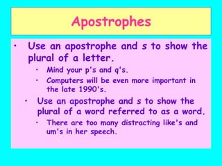 Apostrophes
• Use an apostrophe and s to show the
plural of a letter.
• Mind your p's and q's.
• Computers will be even more important in
the late 1990's.
• Use an apostrophe and s to show the
plural of a word referred to as a word.
• There are too many distracting like's and
um's in her speech.
 