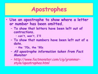 Apostrophes
• Use an apostrophe to show where a letter
or number has been omitted.
– To show that letters have been left out of
contractions.
• can't, won't, I'll
– To show that numbers have been left out of a
date.
• the '70s, the '90s
– All apostrophe information taken from Fact
Monster
– http://www.factmonster.com/cig/grammar-
style/apostrophes.html
 