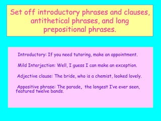 Set off introductory phrases and clauses,
antithetical phrases, and long
prepositional phrases.
Introductory: If you need tutoring, make an appointment.
Mild Interjection: Well, I guess I can make an exception.
Adjective clause: The bride, who is a chemist, looked lovely.
Appositive phrase: The parade, the longest I’ve ever seen,
featured twelve bands.
 