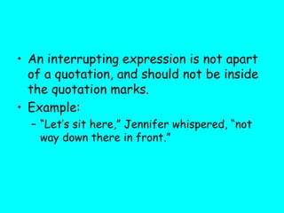 • An interrupting expression is not apart
of a quotation, and should not be inside
the quotation marks.
• Example:
– “Let’s sit here,” Jennifer whispered, “not
way down there in front.”
 