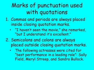 Marks of punctuation used
with quotations
1. Commas and periods are always placed
inside closing quotation marks.
• “I haven’t seen the movie,” she remarked,
“but I understand it’s excellent.”
2. Semicolons and colons are always
placed outside closing quotation marks.
• The following actresses were cited for
“best performance in a leading role”: Sally
Field, Meryl Streep, and Sandra Bullock.
 