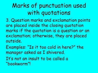 Marks of punctuation used
with quotations
3. Question marks and exclamation points
are placed inside the closing quotation
marks if the quotation is a question or an
exclamation; otherwise, they are placed
outside.
Examples: “Is it too cold in here?” the
manager asked as I shivered.
It’s not an insult to be called a
“bookworm”!
 