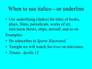 When to use italics—or underline
• Use underlining (italics) for titles of books,
plays, films, periodicals, works of art,
television shows, ships, aircraft, and so on.
Examples:
• He subscribes to Sports Illustrated.
• Tonight we will watch Survivor on television.
• Titanic, Apollo 13
 