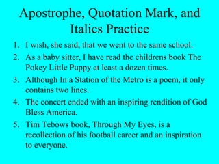 Apostrophe, Quotation Mark, and
Italics Practice
1. I wish, she said, that we went to the same school.
2. As a baby sitter, I have read the childrens book The
Pokey Little Puppy at least a dozen times.
3. Although In a Station of the Metro is a poem, it only
contains two lines.
4. The concert ended with an inspiring rendition of God
Bless America.
5. Tim Tebows book, Through My Eyes, is a
recollection of his football career and an inspiration
to everyone.
 